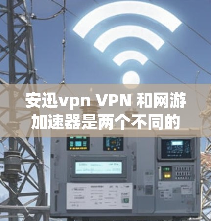 安迅vpn VPN 和网游加速器是两个不同的工具，它们在目标和功能上有所不同，适合不同的用户需求