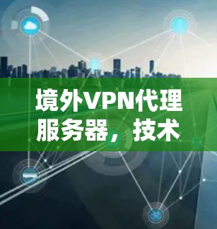 境外VPN代理服务器,技术与应用的深度融合,保障数据安全与隐私 境外VPN代理服务器,技术与应用的深度融合,保障数据安全与隐私