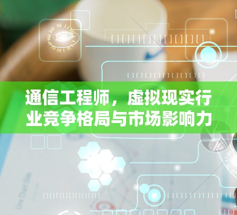 通信工程师,虚拟现实行业竞争格局与市场影响力分析
