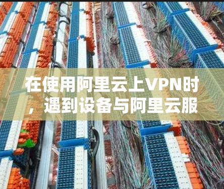在使用阿里云上VPN时，遇到设备与阿里云服务器不兼容的问题，通常需要从多个角度排查，以下是详细的解决步骤