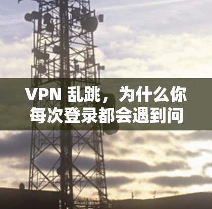 VPN 乱跳,为什么你每次登录都会遇到问题?