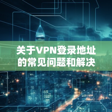 关于VPN登录地址的常见问题和解决方法,以下是一些常见的步骤和可能的解决方案