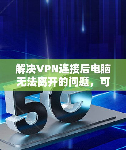 解决VPN连接后电脑无法离开的问题,可以按照以下步骤进行