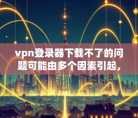 vpn登录器下载不了的问题可能由多个因素引起,以下是一些常见原因和解决方法