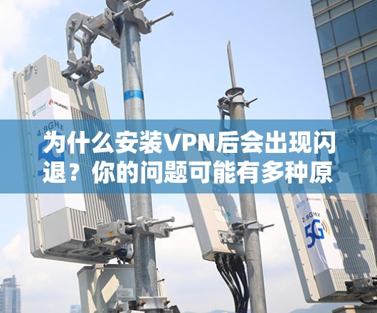 为什么安装VPN后会出现闪退?你的问题可能有多种原因,都快看懂了