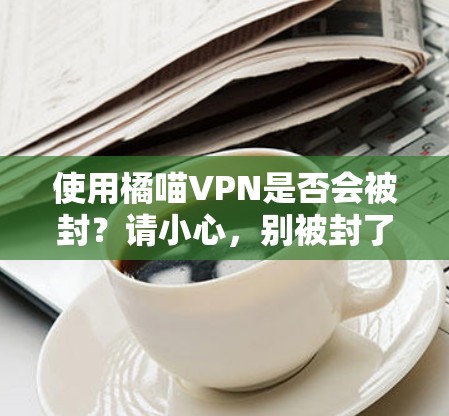 使用橘喵VPN是否会被封？请小心，别被封了！