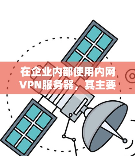 在企业内部使用内网VPN服务器,其主要特点和应用如下 在企业内部使用内网VPN服务器,其主要特点和应用如下