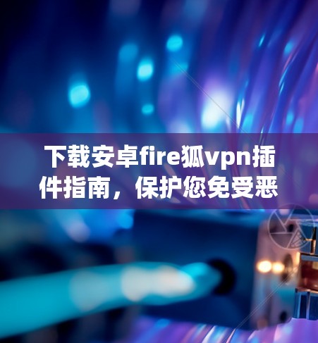 下载安卓fire狐vpn插件指南,保护您免受恶意软件威胁的实用工具 下载安卓fire狐vpn插件指南,保护您免受恶意软件威胁的实用工具