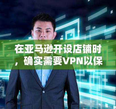 在亚马逊开设店铺时，确实需要VPN以保护用户数据和隐私。以下是详细的分析