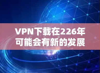 VPN下载在226年可能会有新的发展和变化,但目前来说,226年VPN下载的主要趋势和热门下载点主要集中在以下方面