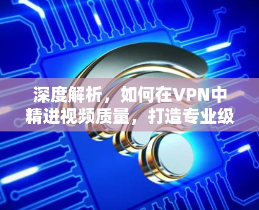 深度解析,如何在VPN中精进视频质量,打造专业级传输体验