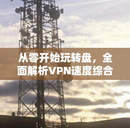 从零开始玩转盘,全面解析VPN速度综合测试 从零开始玩转盘,全面解析VPN速度综合测试