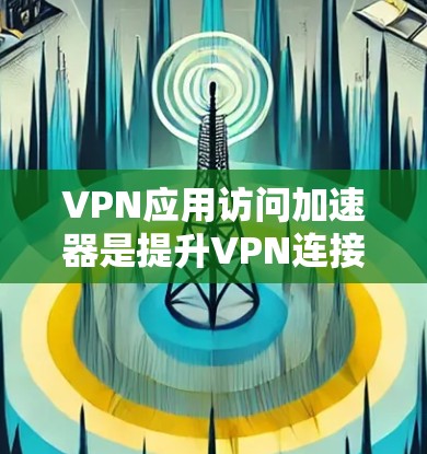 VPN应用访问加速器是提升VPN连接效率和安全性的重要工具。以下是对VPN应用访问加速器的详细总结和推荐