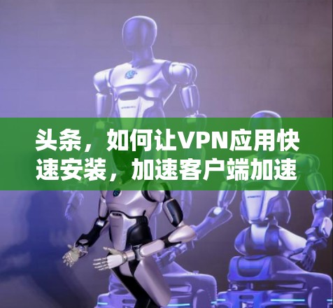 头条,如何让VPN应用快速安装,加速客户端加速网络