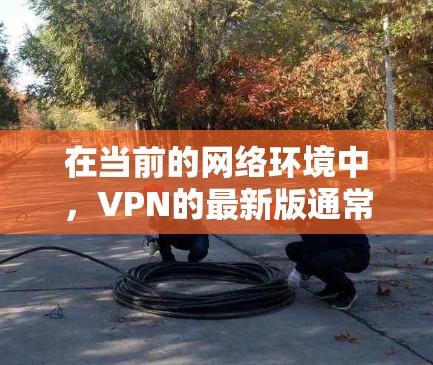 在当前的网络环境中，VPN的最新版通常指的是那些提供最佳速度和可靠服务的版本。以下是一些主要的VPN服务，它们通常分为不同的版本以适应不同的需求